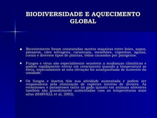 BIODIVERSIDADE E AQUECIMENTO GLOBAL ■  Recentemente foram constatadas mortes massivas entre leões, sapos, pássaros, cães selvagens, caramujos, mexilhões, cegonhas, águias, corais e diversos tipos de plantas, todas causadas por patógenos.  Fungos e vírus são especialmente sensíveis a mudanças climáticas e podem rapidamente entrar em crescimento quando a temperatura se eleva, especialmente se esta elevação for acompanhada de aumento da umidade.  Os fungos e insetos têm sua atividade aumentada e podem ser responsáveis pela eliminação de espécies inteiras de árvores. As verminoses e parasitoses tanto no gado quanto em animais silvestres também são grandemente aumentadas com as temperaturas mais altas (HARVELL et al, 2002).   