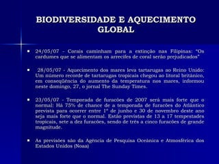 BIODIVERSIDADE E AQUECIMENTO GLOBAL 24/05/07 - Corais caminham para a extinção nas Filipinas: “Os cardumes que se alimentam os arrecifes de coral serão prejudicados” 28/05/07 - Aquecimento dos mares leva tartarugas ao Reino Unido: Um número recorde de tartarugas tropicais chegou ao litoral britânico, em conseqüência do aumento da temperatura nos mares, informou neste domingo, 27, o jornal The Sunday Times.  23/05/07 - Temporada de furacões de 2007 será mais forte que o normal: Há 75% de chance de a temporada de furacões do Atlântico prevista para ocorrer entre 1º de junho e 30 de novembro deste ano seja mais forte que o normal. Estão previstas de 13 a 17 tempestades tropicais, sete a dez furacões, sendo de três a cinco furacões de grande magnitude.  As previsões são da Agência de Pesquisa Oceânica e Atmosférica dos Estados Unidos (Noaa) 