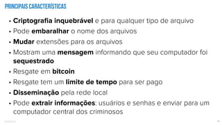Confidential 11
Principais características
• Criptograﬁa inquebrável e para qualquer tipo de arquivo
• Pode embaralhar o nome dos arquivos
• Mudar extensões para os arquivos
• Mostram uma mensagem informando que seu computador foi
sequestrado
• Resgate em bitcoin
• Resgate tem um limite de tempo para ser pago
• Disseminação pela rede local
• Pode extrair informações: usuários e senhas e enviar para um
computador central dos criminosos
 
