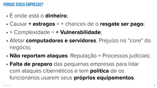 Confidential 12
Porque ataca empresas?
• É onde está o dinheiro;
• Causar + estragos = + chances de o resgate ser pago;
• + Complexidade = + Vulnerabilidade;
• Afetar computadores e servidores. Prejuízo no “core" do
negócio;
• Não reportam ataques: Reputação + Processos judiciais;
• Falta de preparo das pequenas empresas para lidar
com ataques cibernéticos e tem política de os
funcionários usarem seus próprios equipamentos.
 