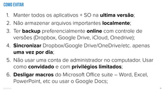 Confidential 13
Como evitar
1. Manter todos os aplicativos + SO na ultima versão;
2. Não armazenar arquivos importantes localmente;
3. Ter backup preferencialmente online com controle de
versões (Dropbox, Google Drive, iCloud, Onedrive);
4. Sincronizar Dropbox/Google Drive/OneDrive/etc. apenas
uma vez por dia;
5. Não usar uma conta de administrador no computador. Usar
como convidado e com privilégios limitados;
6. Desligar macros do Microsoft Oﬃce suite – Word, Excel,
PowerPoint, etc ou usar o Google Docs;
 