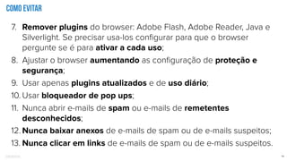 Confidential 14
Como evitar
7. Remover plugins do browser: Adobe Flash, Adobe Reader, Java e
Silverlight. Se precisar usa-los conﬁgurar para que o browser
pergunte se é para ativar a cada uso;
8. Ajustar o browser aumentando as conﬁguração de proteção e
segurança;
9. Usar apenas plugins atualizados e de uso diário;
10. Usar bloqueador de pop ups;
11. Nunca abrir e-mails de spam ou e-mails de remetentes
desconhecidos;
12. Nunca baixar anexos de e-mails de spam ou de e-mails suspeitos;
13. Nunca clicar em links de e-mails de spam ou de e-mails suspeitos.
 