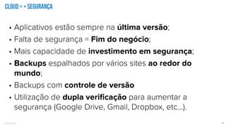 Confidential 17
cloud = + segurança
• Aplicativos estão sempre na última versão;
• Falta de segurança = Fim do negócio;
• Mais capacidade de investimento em segurança;
• Backups espalhados por vários sites ao redor do
mundo;
• Backups com controle de versão
• Utilização de dupla veriﬁcação para aumentar a
segurança (Google Drive, Gmail, Dropbox, etc…).
 