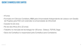 Confidential 2
Quem é o Marcelo dos Santos
• 41 anos
• Formado em Ciências Contábeis, MBA pela Universidade Independente de Lisboa e em Gestão
de Projetos pela FGV com extensão na Universidade de Ohio-EUA
• Casado há 22 anos
• Pai de dois ﬁlhos (13 e 22 anos)
• Trabalho no mercado de tecnologia há +20 anos - Datasul, TOTVS, Sage
• Sócio da ContaAzul e responsável pelo ContaAzul para Contadores
 