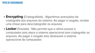 Confidential 9
Tipos de ransomware
• Encrypting (Criptografado) - Algoritimos avançados de
criptograﬁa dos arquivos do sistema. Ao pagar o resgate, recebe
uma chave para descriptografar os arquivos
• Locker (Travado) - Não permite que a vitima acesse o
computador pois ataca o sistema operacional sem criptografar os
arquivos. Ao pagar o resgate eles destravam o sistema
operacional do computador.
 