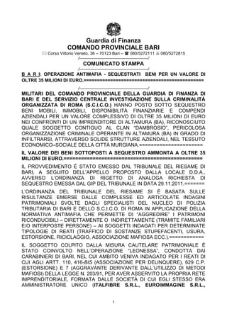 Guardia di Finanza
                   COMANDO PROVINCIALE BARI
        Corso Vittorio Veneto, 36 – 70123 Bari –  080/5272111  080/5272815
                         /-------------------------------------------------/
                           COMUNICATO STAMPA
                        /-------------------------------------------------/
B A R I: OPERAZIONE ANTIMAFIA - SEQUESTRATI BENI PER UN VALORE DI
OLTRE 35 MILIONI DI EURO.=============================================
                        /-------------------------------------------------/
MILITARI DEL COMANDO PROVINCIALE DELLA GUARDIA DI FINANZA DI
BARI E DEL SERVIZIO CENTRALE INVESTIGAZIONE SULLA CRIMINALITÀ
ORGANIZZATA DI ROMA (S.C.I.C.O.) HANNO POSTO SOTTO SEQUESTRO
BENI MOBILI, IMMOBILI, DISPONIBILITÀ FINANZIARIE E COMPENDI
AZIENDALI PER UN VALORE COMPLESSIVO DI OLTRE 35 MILIONI DI EURO
NEI CONFRONTI DI UN IMPRENDITORE DI ALTAMURA (BA), RICONOSCIUTO
QUALE SOGGETTO CONTIGUO AL CLAN “DAMBROSIO”, PERICOLOSA
ORGANIZZAZIONE CRIMINALE OPERANTE IN ALTAMURA (BA) IN GRADO DI
INFILTRARSI, ATTRAVERSO SOLIDE STRUTTURE AZIENDALI, NEL TESSUTO
ECONOMICO–SOCIALE DELLA CITTÀ MURGIANA.======================
IL VALORE DEI BENI SOTTOPOSTI A SEQUESTRO AMMONTA A OLTRE 35
MILIONI DI EURO.================================================
IL PROVVEDIMENTO È STATO EMESSO DAL TRIBUNALE DEL RIESAME DI
BARI, A SEGUITO DELL’APPELLO PROPOSTO DALLA LOCALE D.D.A.,
AVVERSO L’ORDINANZA DI RIGETTO DI ANALOGA RICHIESTA DI
SEQUESTRO EMESSA DAL GIP DEL TRIBUNALE IN DATA 29.11.2011.=======
L’ORDINANZA DEL TRIBUNALE DEL RIESAME SI È BASATA SULLE
RISULTANZE EMERSE DALLE COMPLESSE ED ARTICOLATE INDAGINI
PATRIMONIALI SVOLTE DAGLI SPECIALISTI DEL NUCLEO DI POLIZIA
TRIBUTARIA DI BARI E DELLO S.C.I.C.O. DI ROMA IN APPLICAZIONE DELLA
NORMATIVA ANTIMAFIA CHE PERMETTE DI “AGGREDIRE” I PATRIMONI
RICONDUCIBILI – DIRETTAMENTE O INDIRETTAMENTE (TRAMITE FAMILIARI
E/O INTERPOSTE PERSONE) – AI SOGGETTI INDAGATI PER DETERMINATE
TIPOLOGIE DI REATI (TRAFFICO DI SOSTANZE STUPEFACENTI, USURA,
ESTORSIONE, RICICLAGGIO, ASSOCIAZIONE MAFIOSA ECC.).============
IL SOGGETTO COLPITO DALLA MISURA CAUTELARE PATRIMONIALE È
STATO COINVOLTO NELL’OPERAZIONE “LEONESSA”, CONDOTTA DAI
CARABINIERI DI BARI, NEL CUI AMBITO VENIVA INDAGATO PER I REATI DI
CUI AGLI ARTT. 110, 416-BIS (ASSOCIAZIONE PER DELINQUERE), 629 C.P.
(ESTORSIONE) E 7 (AGGRAVANTE DERIVANTE DALL’UTILIZZO DI METODI
MAFIOSI) DELLA LEGGE N. 203/91, PER AVER ASSERVITO LA PROPRIA RETE
IMPRENDITORIALE, FORMATA DALLE SOCIETÀ DI CUI EGLI STESSO ERA
AMMINISTRATORE UNICO (ITALFIBRE S.R.L., EUROIMMAGINE S.R.L.,


                                                1
 