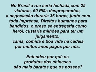 No Brasil a rua seria fechada,com 25 viaturas, 60 PMs despreparados,  a negociação duraria 36 horas, junto com toda imprensa, Direitos humanos para bandidos, o preso se entregaria como herói, custaria milhões para ter um julgamento,  cama, comida e boa vida na cadeia por muitos anos pagos por nós.  Entendeu por quê os  produtos dos chineses  são mais baratos que os nossos? 