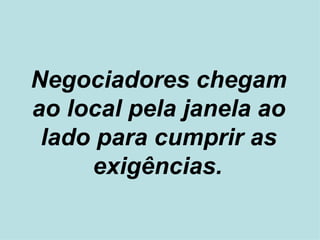 Negociadores chegam ao local pela janela ao lado para cumprir as exigências.   