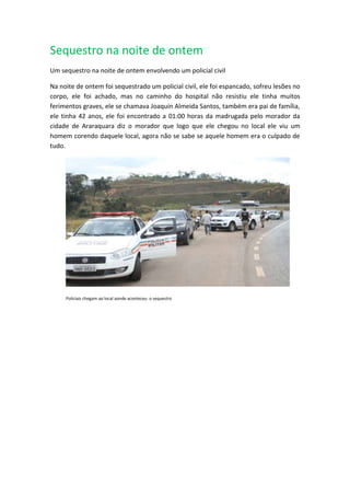 Sequestro na noite de ontem
Um sequestro na noite de ontem envolvendo um policial civil
Na noite de ontem foi sequestrado um policial civil, ele foi espancado, sofreu lesões no
corpo, ele foi achado, mas no caminho do hospital não resistiu ele tinha muitos
ferimentos graves, ele se chamava Joaquin Almeida Santos, também era pai de família,
ele tinha 42 anos, ele foi encontrado a 01:00 horas da madrugada pelo morador da
cidade de Araraquara diz o morador que logo que ele chegou no local ele viu um
homem corendo daquele local, agora não se sabe se aquele homem era o culpado de
tudo.
Policiais chegam ao local aonde aconteceu o sequestro