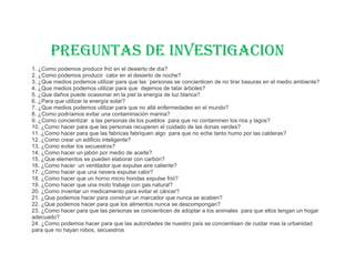 PREGUNTAS DE INVESTIGACION
1. ¿Como podemos producir frió en el desierto de día?
2. ¿Como podemos producir calor en el desierto de noche?
3. ¿Que medios podemos utilizar para que las ´personas se concienticen de no tirar basuras en el medio ambiente?
4. ¿Que medios podemos utilizar para que dejemos de talar árboles?
5. ¿Que daños puede ocasionar en la piel la energía de luz blanca?
6. ¿Para que utilizar la energía solar?
7. ¿Que medios podemos utilizar para que no allá enfermedades en el mundo?
8. ¿Como podríamos evitar una contaminación marina?
9. ¿Como concientizar a las personas de los pueblos para que no contaminen los rios y lagos?
10. ¿Como hacer para que las personas recuperen el cuidado de las donas verdes?
11. ¿Como hacer para que las fabricas fabriquen algo para que no eche tanto humo por las calderas?
12. ¿Como crear un edificio inteligente?
13. ¿Como evitar los secuestros?
14. ¿Como hacer un jabón por medio de aceite?
15. ¿Que elementos se pueden elaborar con carbón?
16. ¿Como hacer un ventilador que expulse aire caliente?
17. ¿Como hacer que una nevera expulse calor?
18. ¿Como hacer que un horno micro hondas expulse frió?
19. ¿Como hacer que una moto trabaje con gas natural?
20. ¿Como inventar un medicamento para evitar el cáncer?
21. ¿Que podemos hacer para construir un marcador que nunca se acaben?
22. ¿Que podemos hacer para que los alimentos nunca se descompongan?
23. ¿Como hacer para que las personas se concienticen de adoptar a los animales para que ellos tengan un hogar
adecuado?
24. ¿Como podemos hacer para que las autoridades de nuestro país se concientisen de cuidar mas la urbanidad
para que no hayan robos, secuestros
 