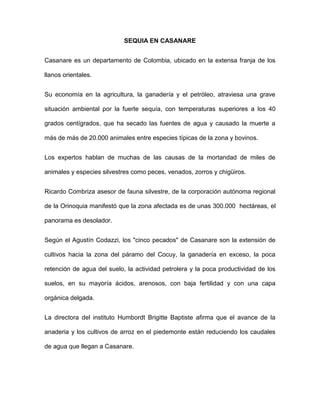 SEQUIA EN CASANARE
Casanare es un departamento de Colombia, ubicado en la extensa franja de los
llanos orientales.
Su economía en la agricultura, la ganadería y el petróleo, atraviesa una grave
situación ambiental por la fuerte sequía, con temperaturas superiores a los 40
grados centígrados, que ha secado las fuentes de agua y causado la muerte a
más de más de 20.000 animales entre especies típicas de la zona y bovinos.
Los expertos hablan de muchas de las causas de la mortandad de miles de
animales y especies silvestres como peces, venados, zorros y chigüiros.
Ricardo Combriza asesor de fauna silvestre, de la corporación autónoma regional
de la Orinoquia manifestó que la zona afectada es de unas 300.000 hectáreas, el
panorama es desolador.
Según el Agustín Codazzi, los "cinco pecados" de Casanare son la extensión de
cultivos hacia la zona del páramo del Cocuy, la ganadería en exceso, la poca
retención de agua del suelo, la actividad petrolera y la poca productividad de los
suelos, en su mayoría ácidos, arenosos, con baja fertilidad y con una capa
orgánica delgada.
La directora del instituto Humbordt Brigitte Baptiste afirma que el avance de la
anaderia y los cultivos de arroz en el piedemonte están reduciendo los caudales
de agua que llegan a Casanare.
 