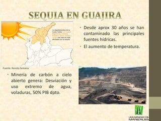• Desde aprox 30 años se han 
contaminado las principales 
fuentes hídricas. 
• El aumento de temperatura. 
Fuente. Revista Semana 
• Minería de carbón a cielo 
abierto genera: Desviación y 
uso extremo de agua, 
voladuras, 50% PIB dpto. 
 