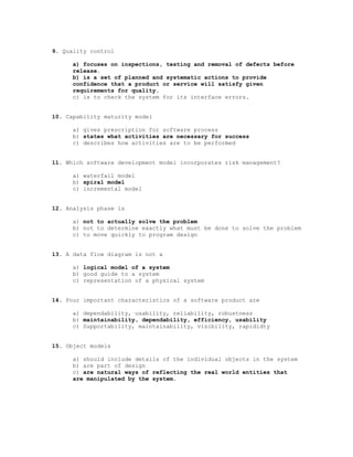 9. Quality control

      a) focuses on inspections, testing and removal of defects before
      release.
      b) is a set of planned and systematic actions to provide
      confidence that a product or service will satisfy given
      requirements for quality.
      c) is to check the system for its interface errors.


10. Capability maturity model

      a) gives prescription for software process
      b) states what activities are necessary for success
      c) describes how activities are to be performed


11. Which software development model incorporates risk management?

      a) waterfall model
      b) spiral model
      c) incremental model


12. Analysis phase is

      a) not to actually solve the problem
      b) not to determine exactly what must be done to solve the problem
      c) to move quickly to program design


13. A data flow diagram is not a

      a) logical model of a system
      b) good guide to a system
      c) representation of a physical system


14. Four important characteristics of a software product are

      a) dependability, usability, reliability, robustness
      b) maintainability, dependability, efficiency, usability
      c) Supportability, maintainability, visibility, rapididty


15. Object models

      a) should include details of the individual objects in the system
      b) are part of design
      c) are natural ways of reflecting the real world entities that
      are manipulated by the system.
 