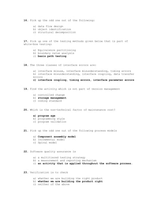 16. Pick up the odd one out of the following:

     a) data flow design
     b) object identification
     c) structural decomposition


17. Pick up one of the testing methods given below that is part of
white-box testing:

     a) Equivalence partitioning
     b) boundary value analysis
     c) basis path testing


18. The three classes of interface errors are:

     a) interface misuse, interface misunderstanding, timing errors
     b) interface misunderstanding, interface coupling, data transfer
     errors
     c) interface coupling, timing errors, interface parameter errors


19. Find the activity which is not part of version management

     a) controlled change
     b) storage management
     c) coding standard


20. Which is the non-technical factor of maintenance cost?

     a) program age
     b) programming style
     c) program validation


21. Pick up the odd one out of the following process models

     a) Component assembly model
     b) Incremental model
     c) Spiral model


22. Software quality assurance is

     a) a multitiered testing strategy
     b) a measurement and reporting mechanism
     c) an activity that is applied throughout the software process.


23. Verification is to check

     a) whether we are building the right product
     b) whether we are building the product right
     c) neither of the above
 