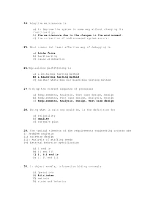 24. Adaptive maintenance is

      a) to improve the system in some way without changing its
      functionality.
      b) the maintenance due to the changes in the environment.
      c) the correction of undiscovered system errors.


25. Most common but least effective way of debugging is

      a) brute force
      b) backtracking
      c) cause elimination


26.Equivalence partitioning is

      a) a white-box testing method
      b) a black-box testing method
      c) neither white-box nor black-box testing method


27 Pick up the correct sequence of processes

      a) Requirements, Analysis, Test case design, Design
      b) Requirements, Test case design, Analysis, Design
      c) Requirements, Analysis, Design, Test case design


28. Doing what is said one would do, is the definition for

      a) reliability
      b) quality
      c) software plan


29. The typical elements of the requirements engineering process are
i) Problem analysis
ii) software design
iii) Analysis of staffing needs
iv) External behavior specification

      A)   i and iv
      B)   ii and iii
      C)   i, iii and iv
      D)   i, ii and iii


30. In object models, information hiding conceals

      A)   Operations
      B)   Attributes
      C)   methods
      D)   state and behavior
 