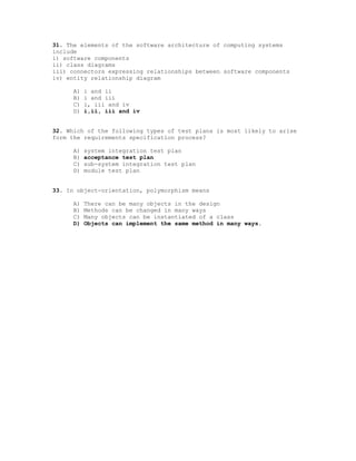 31. The elements of the software architecture of computing systems
include
i) software components
ii) class diagrams
iii) connectors expressing relationships between software components
iv) entity relationship diagram

     A)   i and ii
     B)   i and iii
     C)   i, iii and iv
     D)   i,ii, iii and iv


32. Which of the following types of test plans is most likely to arise
form the requirements specification process?

     A)   system integration test plan
     B)   acceptance test plan
     C)   sub-system integration test plan
     D)   module test plan


33. In object-orientation, polymorphism means

     A)   There can be many objects in the design
     B)   Methods can be changed in many ways
     C)   Many objects can be instantiated of a class
     D)   Objects can implement the same method in many ways.
 