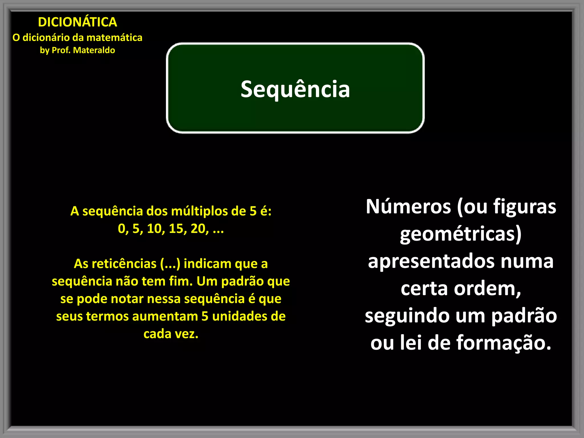 DICIONÁTICA
O dicionário da matemática
by Prof. Materaldo
Sequência
A sequência dos múltiplos de 5 é: Números (ou figuras
0, 5, 10, 15, 20, ...
geométricas)
As reticências (...) indicam que a apresentados numa
sequência não tem fim. Um padrão que
se pode notar nessa sequência é que
certa ordem,
seus termos aumentam 5 unidades de seguindo um padrão
cada vez.
ou lei de formação.