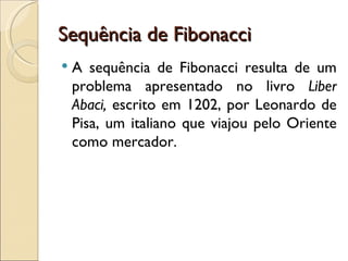 Sequência de Fibonacci A sequência de Fibonacci resulta de um problema apresentado no livro  Liber Abaci,  escrito em 1202, por Leonardo de Pisa, um italiano que viajou pelo Oriente como mercador. 