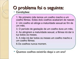O problema foi o seguinte: Condições: 1. No primeiro mês temos um coelho macho e um coelho fêmea. Estes dois coelhos acabaram de nascer.  2. Um coelho só atinge a maturidade sexual ao fim de um mês.  3. O período de gestação de um coelho dura um mês.  4. Ao atingirem a maturidade sexual, a fêmea irá dar à luz todos os meses.  5. A mãe irá dar todos os meses um coelho macho e um coelho fêmea.  6.Os coelhos nunca morrem.  Quantos coelhos existirão daqui a um ano? 