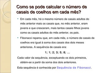Como se pode calcular o número de casais de coelhos em cada mês? Em cada mês, há o mesmo número de casais adultos do mês anterior mais os casais que, no mês anterior, eram jovens e que cresceram, mais tantos casais filhos jovens como os casais adultos do mês anterior, os pais. Fibonacci reparou que, em cada mês, o número de casais de coelhos era igual à soma dos casais dos dois meses anteriores. A sequência de casais era:  1; 1; 2; 3; 5; 8; … Cada valor da sequência, exceptuando os dois primeiros, obtém-se a partir da soma dos dois anteriores. Esta sequência é conhecida por  Sequência de Fibonacci .  