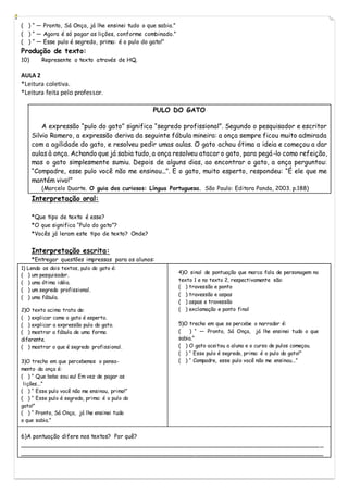 ( ) “ ― Pronto, Sá Onça, já lhe ensinei tudo o que sabia.”
( ) “ ― Agora é só pagar as lições, conforme combinado.”
( ) “ ― Esse pulo é segredo, prima: é o pulo do gato!”
Produção de texto:
10) Represente o texto através de HQ.
AULA 2
*Leitura coletiva.
*Leitura feita pelo professor.
PULO DO GATO
A expressão “pulo do gato” significa “segredo profissional”. Segundo o pesquisador e escritor
Silvio Romero, a expressão deriva da seguinte fábula mineira: a onça sempre ficou muito admirada
com a agilidade do gato, e resolveu pedir umas aulas. O gato achou ótima a ideia e começou a dar
aulas à onça. Achando que já sabia tudo, a onça resolveu atacar o gato, para pegá-lo como refeição,
mas o gato simplesmente sumiu. Depois de alguns dias, ao encontrar o gato, a onça perguntou:
“Compadre, esse pulo você não me ensinou...”. E o gato, muito esperto, respondeu: “É ele que me
mantém vivo!”
(Marcelo Duarte. O guia dos curiosos: Língua Portuguesa. São Paulo: Editora Panda, 2003. p.188)
Interpretação oral:
*Que tipo de texto é esse?
*O que significa “Pulo do gato”?
*Vocês já leram este tipo de texto? Onde?
Interpretação escrita:
*Entregar questões impressas para os alunos:
1) Lendo os dois textos, pulo do gato é:
( ) um pesquisador.
( ) uma ótima idéia.
( ) um segredo profissional.
( ) uma fábula.
2)O texto acima trata de:
( ) explicar como o gato é esperto.
( ) explicar a expressão pulo do gato.
( ) mostrar a fábula de uma forma
diferente.
( ) mostrar o que é segredo profissional.
3)O trecho em que percebemos o pensa-
mento da onça é:
( ) “ Que boba sou eu! Em vez de pagar as
lições...”
( ) “ Esse pulo você não me ensinou, primo!”
( ) “ Esse pulo é segredo, prima: é o pulo do
gato!”
( ) “ Pronto, Sá Onça, já lhe ensinei tudo
o que sabia.”
6)A pontuação difere nos textos? Por quê?
__________________________________________________________________________________ _
___________________________________________________________________________________
4)O sinal de pontuação que marca fala de personagem no
texto 1 e no texto 2, respectivamente são:
( ) travessão e ponto
( ) travessão e aspas
( ) aspas e travessão
( ) exclamação e ponto final
5)O trecho em que se percebe o narrador é:
( ) “ ― Pronto, Sá Onça, já lhe ensinei tudo o que
sabia.”
( ) O gato aceitou a aluna e o curso de pulos começou.
( ) “ Esse pulo é segredo, prima: é o pulo do gato!”
( ) “ Compadre, esse pulo você não me ensinou...”
 