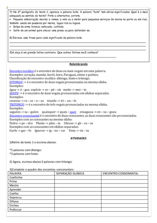 7) No 6º parágrafo do texto 1, aparece a palavra bote. A palavra “bote” tem vários significados. Qual é o mais
adequado ao sentido do texto? Pinte a alternativa correta.
 Pequena embarcação movida a remos, a vela ou a motor para pequenos serviços de navios no porto ou em rios,
também usada em passeios por mares, lagos rios ou lagoas.
 Golpe de arma branca; estocada, cutilada.
 Salto de um animal para atacar uma presa ou para defender-se.
8) Escreva uma frase para cada significado da palavra bote.
___________________________________________________________________________________
___________________________________________________________________________________
___________________________________________________________________________________
9)A onça é um grande felino carnívoro. Que outros felinos você conhece?
_________________________________________________________________
Relembrando
Encontro vocálico é o encontro de duas ou mais vogais em uma palavra.
Exemplos: coração, mamãe, herói, loiro, Paraguai, ciúme e poético.
Classificação do encontro vocálico: ditongo, hiato e tritongo.
DITONGO -> é o encontro de duas vogais pronunciadas na mesma sílaba.
Exemplos:
água -> á – gua espécie -> es – pé – cie muito -> mui – to
HIATO -> é o encontro de duas vogais pronunciadas em sílabas separadas.
Exemplos:
receoso -> re – ce – o – so triunfo -> tri – un – fo
TRITONGO -> é o encontro de três vogais pronunciadas na mesma sílaba.
Exemplos:
saguões -> sa – guões quaisquer -> quais – quer enxaguou -> en – xa – guou
Encontro consonantal é o encontro de duas consoantes, as duas consoantes são pronunciadas.
Exemplos com as consoantes na mesma sílaba:
Pedra -> pe – dra Planta -> plan – ta Glicose -> gli – co – se
Exemplos com as consoantes em sílabas separadas:
Garfo -> gar – fo Ignorar -> ig – no – rar Vista -> vis – ta
ATIVIDADES
1)Retire do texto 1 e escreva abaixo:
*5 palavras com ditongo:
*3 palavras com hiato:
2) Agora, escreva abaixo 3 palavras com tritongo:
3)Complete o quadro dos encontros consonantais:
PALAVRA SEPARAÇÃO SILÁBICA ENCONTRO CONSONANTAL
Coelhinho
Primo
Mestre
Aprender
Coelho
Depressa
Olhava
Encheu
Professor
 
