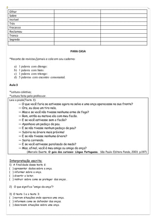Olhar
Sobre
Incrível
Trás
Fracasso
Reclamou
Tronco
Segredo
PARA CASA
*Recorte de revistas/jornais e cole em seu caderno:
a) 1 palavra com ditongo:
b) 1 palavra com hiato:
c) 1 palavra com tritongo:
d) 5 palavras com encontro consonantal.
Aula 3
*Leitura coletiva;
*Leitura feita pelo professor.
Leia a piada(Texto 3):
― O que você faria se estivesse agora na selva e uma onça aparecesse na sua frente?
― Ora, eu dava um tiro nela.
― Mas e se você não tivesse nenhuma arma de fogo?
― Bom, então eu matava ela com meu facão.
― E se você estivesse sem o facão?
― Apanhava um pedaço de pau.
― E se não tivesse nenhum pedaço de pau?
― Subiria na árvore mais próxima!
― E se não tivesse nenhuma árvore?
― Sairia correndo.
― E se você estivesse paralisado de medo?
― Mas, afinal, você é meu amigo ou amigo da onça?
(Marcelo Duarte. O guia dos curiosos: Língua Portuguesa. São Paulo: Editora Panda, 2003. p.197)
Interpretação escrita:
1) A finalidade desse texto é:
( ) apresentar dados sobre a onça.
( ) informar sobre a onça.
( ) divertir o leitor.
( ) instruir sobre como se proteger das onças .
2) O que significa “amigo-da-onça”?
3) O texto 1 e o texto 3:
( ) narram situações onde aparece uma onça.
( ) informam como se defender das onças.
( ) descrevem situações sobre uma onça.
 
