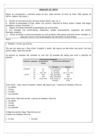 PRODUÇÃO DE TEXTO
Depois de conversarmos e contarmos piadas em sala, vamos escrever um texto de humor. (Não esqueça de
definir o gênero. HQ, piada...)
a. Escolha um local (sala de aula, mercado, parque, ônibus, casa, rua...);
b. Escolha as personagens (ciclista, mulher com cachorro, motorista de ônibus, mulher e homem, três amigos,
professora e alunos, torcedores ...);
c. Imagine um diálogo envolvendo as personagens que você escolheu;
d. Crie situações com acontecimentos inesperados, reações surpreendentes, argumentos sem sentido,
desculpas, exageros....
e. Utilize, no diálogo, os sinais de pontuação que você já estudou (não esqueça você pode utilizar travessão ou
aspas para indicar a fala de personagens, mas não misture as duas formas).
Aula 4
 Relembre o trecho que você leu:
“Em uma das vezes que a Onça olhava fixamente o mestre, ela reparou que ele estava bem gordo. Sua boca
encheu d’água: “Que boba sou eu!”
As palavras em destaque são pronomes do caso reto. Os pronomes são usados para evitar a repetição de
palavras.
1) No trecho “...Onça olhava fixamente o mestre, ela reparou que...” a palavra em destaque refere-se:
( ) ao mestre
( ) à onça
( ) ao gato
( ) ao coelhinho
2) No trecho “Que boba sou eu!” a palavra em destaque refere-se:
( ) ao mestre
( ) à onça
( ) ao gato
( ) ao coelhinho
3) Sua boca encheu d’água: “Que boba sou eu!:
A palavra em destaque refere-se
( ) à onça. ( ) ao gato.
 