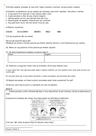 4) Existem somente pronomes do caso reto? Vamos conversar e escrever um pouco sobre o assunto:
5) Substitua os substantivos que se repetem por pronomes, para evitar repetição. Sem alterar o sentido.
a. A onça queria ficar mais ágil. A onça resolveu tomar aulas.
b. O gato percebeu o olhar da onça. O gato é esperto.
c. Adriana ganhou um livro, mas Adriana ainda não o leu.
d. Eduardo gosta de desenhar. Eduardo quer ser cartunista.
e. Ana gosta muito de ler. Ana tem muitos livros em casa.
6) Observe as palavras:
COELHO IGUALZINHO ENCHEU ONÇA BEM
7) O que as palavras têm em comum?
8)O que são dígrafos? Quais são?
9)Pesquise em jornais e revistas palavras que tenham dígrafos. Recorte e cole 10 palavras em seu caderno.
10) Monte um caça palavras. Utilize palavras que tenham dígrafos.
11) No texto há palavras no singular e no plural. Copie 3.
Plural singular
12) Reescreva as seguintes frases como se existissem várias onças tomando aulas.
A onça queria ficar mais ágil para poder pegar o esperto coelhinho, por isso resolveu tomar umas aulas de pulo com
o primo gato.
Em uma das vezes que a onça olhava fixamente o mestre, ela reparou que ele estava bem gordo.
13) Quando escrevemos as frases no plural, precisamos mudar todas as palavras? Por quê?
14) Escreva uma frase no plural e a represente por meio de desenhos.
AULA 5
O Gato percebeu o olhar diferente da Onça e ficou desconfiado. A aula continuou, até que o mestre parou e
disse...
As palavras em destaque são artigos. Os artigos podem ser definidos ou indefinidos.
1) Por que “da” antes da palavra Onça foi marcado como artigo?
___________________________________________________________________________________
___________________________
2) Leia o Texto 4.
 