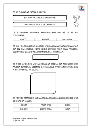 Blog Letras Mágicas – Andréa Alves
(62)99196-7287
05 AO CHEGAR NA ESCOLA A BIBI VIU:
06 A PRIMEIRA ATIVIDADE REALIZADA POR BIBI NA ESCOLA FOI
UTILIZANDO:
BLOCOS PINCEIS MASSINHA
07 BIBI E OS COLEGAS DELA FORAM REALIZAR UMA ATIVIDADE NA AREIA E
ELA FEZ UM CASTELO. NESTE LINDO CASTELO TINHA UMA PRINCESA.
ESCREVA NO QUADRO ABAIXO O NOME DESTA PRINCESA:
08 A BIBI APRENDEU MUITAS COISAS NA ESCOLA. ELA APRENDEU UMA
MÚSICA BEM LEGAL. DESENHE O ANIMAL QUE APARECE NA MÚSICA QUE
A BIBI APRENDEU NA ESCOLA:
09 PINTE DE AMARELO A ÚLTIMA BRINCADEIRA REALIZADA POR BIBI E SEUS
COLEGAS NA ESCOLA:
CORDA PASSA ANEL RODA
BOLICHE COBRA CEGA BOLA
BIBI VIU VÁRIAS FLORES COLORIDAS.
BIBI VIU UM MONTE DE CRIANÇAS
 