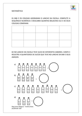 Blog Letras Mágicas – Andréa Alves
(62)99196-7287
MATEMÁTICA
01 BIBI E OS COLEGAS ADORARAM O LANCHE DA ESCOLA. COMPLETE A
SEQUÊNCIA NUMÉRICA E DESCUBRA QUANTAS BOLACHAS ELA E OS SEUS
COLEGAS COMERAM:
02 NO LANCHE DA ESCOLA TEVE SUCO DE DIFERENTES SABORES. CONTE E
REGISTRE A QUANTIDADE DE SUCOS QUE TEVE NO LANCHE DA BIBI E SEUS
AMIGOS:
a)
=
b)
=
c)
=
d)
=
 