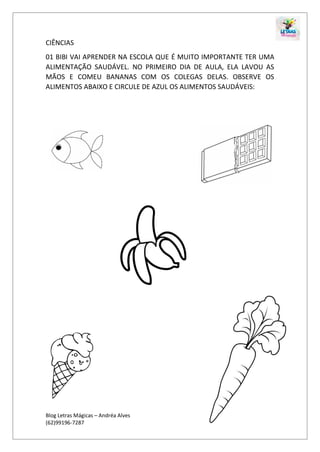 Blog Letras Mágicas – Andréa Alves
(62)99196-7287
CIÊNCIAS
01 BIBI VAI APRENDER NA ESCOLA QUE É MUITO IMPORTANTE TER UMA
ALIMENTAÇÃO SAUDÁVEL. NO PRIMEIRO DIA DE AULA, ELA LAVOU AS
MÃOS E COMEU BANANAS COM OS COLEGAS DELAS. OBSERVE OS
ALIMENTOS ABAIXO E CIRCULE DE AZUL OS ALIMENTOS SAUDÁVEIS:
 