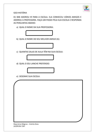 Blog Letras Mágicas – Andréa Alves
(62)99196-7287
GEO-HISTÓRIA
01 BIBI ADOROU IR PARA A ESCOLA. ELA CONHECEU VÁRIOS AMIGOS E
ADOROU A PROFESSORA. FAÇA UM PASSEI PELA SUA ESCOLA E RESPONDA
AS PERGUNTAS ABAIXO:
a) QUAL O NOME DA SUA PROFESSORA:
b) QUAL O NOME DO SEU MELHOR AMIGO (A):
c) QUANTAS SALAS DE AULA TÊM NA SUA ESCOLA:
d) QUAL O SEU LANCHE PREFERIDO:
e) DESENHE SUA ESCOLA:
 