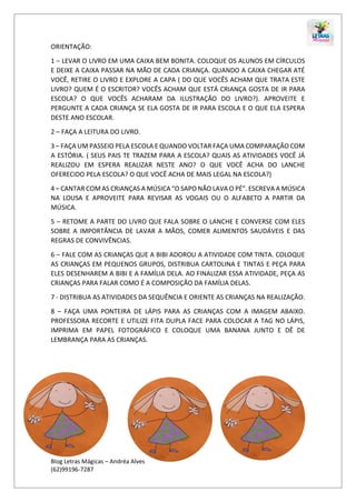 Blog Letras Mágicas – Andréa Alves
(62)99196-7287
ORIENTAÇÃO:
1 – LEVAR O LIVRO EM UMA CAIXA BEM BONITA. COLOQUE OS ALUNOS EM CÍRCULOS
E DEIXE A CAIXA PASSAR NA MÃO DE CADA CRIANÇA. QUANDO A CAIXA CHEGAR ATÉ
VOCÊ, RETIRE O LIVRO E EXPLORE A CAPA ( DO QUE VOCÊS ACHAM QUE TRATA ESTE
LIVRO? QUEM É O ESCRITOR? VOCÊS ACHAM QUE ESTÁ CRIANÇA GOSTA DE IR PARA
ESCOLA? O QUE VOCÊS ACHARAM DA ILUSTRAÇÃO DO LIVRO?). APROVEITE E
PERGUNTE A CADA CRIANÇA SE ELA GOSTA DE IR PARA ESCOLA E O QUE ELA ESPERA
DESTE ANO ESCOLAR.
2 – FAÇA A LEITURA DO LIVRO.
3 – FAÇA UM PASSEIO PELA ESCOLA E QUANDO VOLTAR FAÇA UMA COMPARAÇÃO COM
A ESTÓRIA. ( SEUS PAIS TE TRAZEM PARA A ESCOLA? QUAIS AS ATIVIDADES VOCÊ JÁ
REALIZOU EM ESPERA REALIZAR NESTE ANO? O QUE VOCÊ ACHA DO LANCHE
OFERECIDO PELA ESCOLA? O QUE VOCÊ ACHA DE MAIS LEGAL NA ESCOLA?)
4 – CANTAR COM AS CRIANÇAS A MÚSICA “O SAPO NÃO LAVA O PÉ”. ESCREVA A MÚSICA
NA LOUSA E APROVEITE PARA REVISAR AS VOGAIS OU O ALFABETO A PARTIR DA
MÚSICA.
5 – RETOME A PARTE DO LIVRO QUE FALA SOBRE O LANCHE E CONVERSE COM ELES
SOBRE A IMPORTÂNCIA DE LAVAR A MÃOS, COMER ALIMENTOS SAUDÁVEIS E DAS
REGRAS DE CONVIVÊNCIAS.
6 – FALE COM AS CRIANÇAS QUE A BIBI ADOROU A ATIVIDADE COM TINTA. COLOQUE
AS CRIANÇAS EM PEQUENOS GRUPOS, DISTRIBUA CARTOLINA E TINTAS E PEÇA PARA
ELES DESENHAREM A BIBI E A FAMÍLIA DELA. AO FINALIZAR ESSA ATIVIDADE, PEÇA AS
CRIANÇAS PARA FALAR COMO É A COMPOSIÇÃO DA FAMÍLIA DELAS.
7 - DISTRIBUA AS ATIVIDADES DA SEQUÊNCIA E ORIENTE AS CRIANÇAS NA REALIZAÇÃO.
8 – FAÇA UMA PONTEIRA DE LÁPIS PARA AS CRIANÇAS COM A IMAGEM ABAIXO.
PROFESSORA RECORTE E UTILIZE FITA DUPLA FACE PARA COLOCAR A TAG NO LÁPIS,
IMPRIMA EM PAPEL FOTOGRÁFICO E COLOQUE UMA BANANA JUNTO E DÊ DE
LEMBRANÇA PARA AS CRIANÇAS.
 