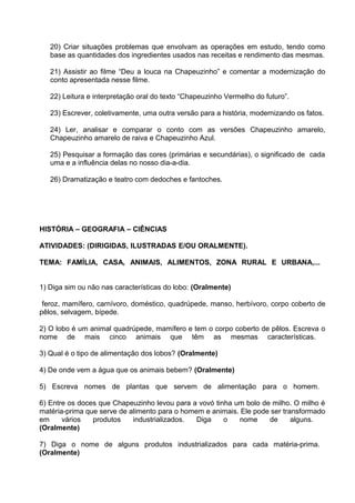 20) Criar situações problemas que envolvam as operações em estudo, tendo como
base as quantidades dos ingredientes usados nas receitas e rendimento das mesmas.
21) Assistir ao filme “Deu a louca na Chapeuzinho” e comentar a modernização do
conto apresentada nesse filme.
22) Leitura e interpretação oral do texto “Chapeuzinho Vermelho do futuro”.
23) Escrever, coletivamente, uma outra versão para a história, modernizando os fatos.
24) Ler, analisar e comparar o conto com as versões Chapeuzinho amarelo,
Chapeuzinho amarelo de raiva e Chapeuzinho Azul.
25) Pesquisar a formação das cores (primárias e secundárias), o significado de cada
uma e a influência delas no nosso dia-a-dia.
26) Dramatização e teatro com dedoches e fantoches.

HISTÓRIA – GEOGRAFIA – CIÊNCIAS
ATIVIDADES: (DIRIGIDAS, ILUSTRADAS E/OU ORALMENTE).
TEMA: FAMÍLIA, CASA, ANIMAIS, ALIMENTOS, ZONA RURAL E URBANA,...
1) Diga sim ou não nas características do lobo: (Oralmente)
feroz, mamífero, carnívoro, doméstico, quadrúpede, manso, herbívoro, corpo coberto de
pêlos, selvagem, bípede.
2) O lobo é um animal quadrúpede, mamífero e tem o corpo coberto de pêlos. Escreva o
nome de mais cinco animais que têm as mesmas características.
3) Qual é o tipo de alimentação dos lobos? (Oralmente)
4) De onde vem a água que os animais bebem? (Oralmente)
5) Escreva nomes de plantas que servem de alimentação para o homem.
6) Entre os doces que Chapeuzinho levou para a vovó tinha um bolo de milho. O milho é
matéria-prima que serve de alimento para o homem e animais. Ele pode ser transformado
em
vários
produtos
industrializados.
Diga
o
nome
de
alguns.
(Oralmente)
7) Diga o nome de alguns produtos industrializados para cada matéria-prima.
(Oralmente)

 