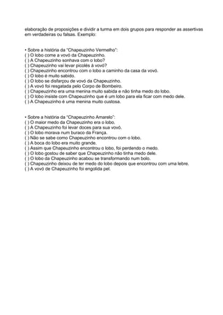 elaboração de proposições e dividir a turma em dois grupos para responder as assertivas
em verdadeiras ou falsas. Exemplo:
• Sobre a história da “Chapeuzinho Vermelho”:
( ) O lobo come a vovó da Chapeuzinho.
( ) A Chapeuzinho sonhava com o lobo?
( ) Chapeuzinho vai levar picolés à vovó?
( ) Chapeuzinho encontrou com o lobo a caminho da casa da vovó.
( ) O lobo é muito sabido.
( ) O lobo se disfarçou de vovó da Chapeuzinho.
( ) A vovó foi resgatada pelo Corpo de Bombeiro.
( ) Chapeuzinho era uma menina muito sabida e não tinha medo do lobo.
( ) O lobo insiste com Chapeuzinho que é um lobo para ela ficar com medo dele.
( ) A Chapeuzinho é uma menina muito custosa.
• Sobre a história da “Chapeuzinho Amarelo”:
( ) O maior medo da Chapeuzinho era o lobo.
( ) A Chapeuzinho foi levar doces para sua vovó.
( ) O lobo morava num buraco da França.
( ) Não se sabe como Chapeuzinho encontrou com o lobo.
( ) A boca do lobo era muito grande.
( ) Assim que Chapeuzinho encontrou o lobo, foi perdendo o medo.
( ) O lobo gostou de saber que Chapeuzinho não tinha medo dele.
( ) O lobo da Chapeuzinho acabou se transformando num bolo.
( ) Chapeuzinho deixou de ter medo do lobo depois que encontrou com uma lebre.
( ) A vovó de Chapeuzinho foi engolida pel.

 