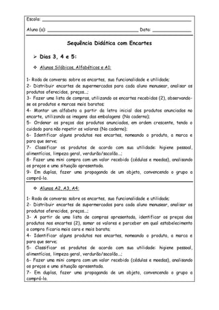 Escola: ______________________________________________________
Aluno (a): _________________________________ Data: ______________
Sequência Didática com Encartes
 Dias 3, 4 e 5:
 Alunos Silábicos, Alfabéticos e A1:
1- Roda de conversa sobre os encartes, sua funcionalidade e utilidade;
2- Distribuir encartes de supermercados para cada aluno manusear, analisar os
produtos oferecidos, preços...;
3- Fazer uma lista de compras, utilizando os encartes recebidos (2), observando-
se os produtos e marcas mais baratos;
4- Montar um alfabeto a partir da letra inicial dos produtos anunciados no
encarte, utilizando as imagens das embalagens (No caderno);
5- Ordenar os preços dos produtos anunciados, em ordem crescente, tendo o
cuidado para não repetir os valores (No caderno);
6- Identificar alguns produtos nos encartes, nomeando o produto, a marca e
para que serve;
7- Classificar os produtos de acordo com sua utilidade: higiene pessoal,
alimentícios, limpeza geral, verdurão/sacolão...;
8- Fazer uma mini compra com um valor recebido (cédulas e moedas), analisando
os preços e uma situação apresentada.
9- Em duplas, fazer uma propaganda de um objeto, convencendo o grupo a
comprá-lo.
 Alunos A2, A3, A4:
1- Roda de conversa sobre os encartes, sua funcionalidade e utilidade;
2- Distribuir encartes de supermercados para cada aluno manusear, analisar os
produtos oferecidos, preços...;
3- A partir de uma lista de compras apresentada, identificar os preços dos
produtos nos encartes (2), somar os valores e perceber em qual estabelecimento
a compra ficaria mais cara e mais barata;
4- Identificar alguns produtos nos encartes, nomeando o produto, a marca e
para que serve;
5- Classificar os produtos de acordo com sua utilidade: higiene pessoal,
alimentícios, limpeza geral, verdurão/sacolão...;
6- Fazer uma mini compra com um valor recebido (cédulas e moedas), analisando
os preços e uma situação apresentada.
7- Em duplas, fazer uma propaganda de um objeto, convencendo o grupo a
comprá-lo.
 