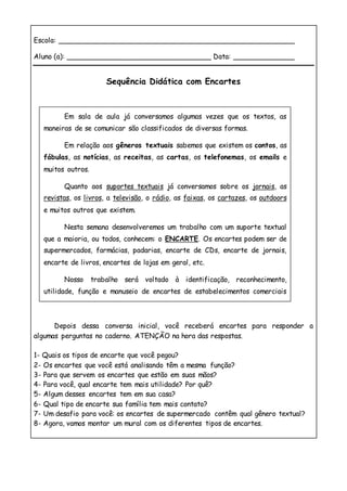 Escola: ______________________________________________________
Aluno (a): _________________________________ Data: ______________
Sequência Didática com Encartes
Depois dessa conversa inicial, você receberá encartes para responder a
algumas perguntas no caderno. ATENÇÃO na hora das respostas.
1- Quais os tipos de encarte que você pegou?
2- Os encartes que você está analisando têm a mesma função?
3- Para que servem os encartes que estão em suas mãos?
4- Para você, qual encarte tem mais utilidade? Por quê?
5- Algum desses encartes tem em sua casa?
6- Qual tipo de encarte sua família tem mais contato?
7- Um desafio para você: os encartes de supermercado contêm qual gênero textual?
8- Agora, vamos montar um mural com os diferentes tipos de encartes.
Em sala de aula já conversamos algumas vezes que os textos, as
maneiras de se comunicar são classificados de diversas formas.
Em relação aos gêneros textuais sabemos que existem os contos, as
fábulas, as notícias, as receitas, as cartas, os telefonemas, os emails e
muitos outros.
Quanto aos suportes textuais já conversamos sobre os jornais, as
revistas, os livros, a televisão, o rádio, as faixas, os cartazes, os outdoors
e muitos outros que existem.
Nesta semana desenvolveremos um trabalho com um suporte textual
que a maioria, ou todos, conhecem: o ENCARTE. Os encartes podem ser de
supermercados, farmácias, padarias, encarte de CDs, encarte de jornais,
encarte de livros, encartes de lojas em geral, etc.
Nosso trabalho será voltado à identificação, reconhecimento,
utilidade, função e manuseio de encartes de estabelecimentos comerciais
como supermercados e farmácias, porém, vamos conhecer outros tipos
para compreendermos o material das nossas atividades.
 