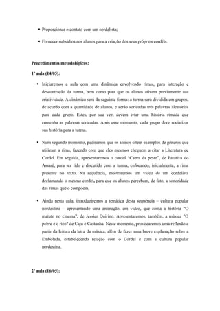  Proporcionar o contato com um cordelista;
 Fornecer subsídios aos alunos para a criação dos seus próprios cordéis.
Procedimentos metodológicos:
1ª aula (14/05):
 Iniciaremos a aula com uma dinâmica envolvendo rimas, para interação e
descontração da turma, bem como para que os alunos ativem previamente sua
criatividade. A dinâmica será da seguinte forma: a turma será dividida em grupos,
de acordo com a quantidade de alunos, e serão sorteadas três palavras aleatórias
para cada grupo. Estes, por sua vez, devem criar uma história rimada que
contenha as palavras sorteadas. Após esse momento, cada grupo deve socializar
sua história para a turma.
 Num segundo momento, pediremos que os alunos citem exemplos de gêneros que
utilizam a rima, fazendo com que eles mesmos cheguem a citar a Literatura de
Cordel. Em seguida, apresentaremos o cordel “Cabra da peste”, de Patativa do
Assaré, para ser lido e discutido com a turma, enfocando, inicialmente, a rima
presente no texto. Na sequência, mostraremos um vídeo de um cordelista
declamando o mesmo cordel, para que os alunos percebam, de fato, a sonoridade
das rimas que o compõem.
 Ainda nesta aula, introduziremos a temática desta sequência – cultura popular
nordestina – apresentando uma animação, em vídeo, que conta a história “O
matuto no cinema”, de Jessier Quirino. Apresentaremos, também, a música "O
pobre e o rico" de Caju e Castanha. Neste momento, provocaremos uma reflexão a
partir da leitura da letra da música, além de fazer uma breve explanação sobre a
Embolada, estabelecendo relação com o Cordel e com a cultura popular
nordestina.
2ª aula (16/05):
 