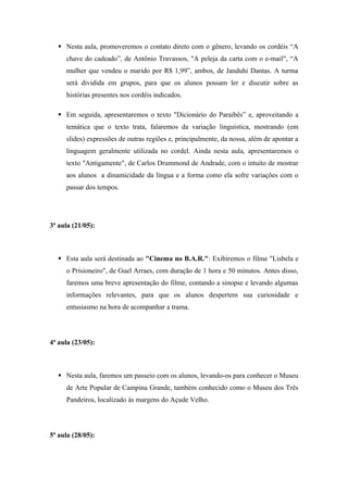  Nesta aula, promoveremos o contato direto com o gênero, levando os cordéis “A
chave do cadeado”, de Antônio Travassos, "A peleja da carta com o e-mail", “A
mulher que vendeu o marido por R$ 1,99”, ambos, de Janduhi Dantas. A turma
será dividida em grupos, para que os alunos possam ler e discutir sobre as
histórias presentes nos cordéis indicados.
 Em seguida, apresentaremos o texto "Dicionário do Paraibês” e, aproveitando a
temática que o texto trata, falaremos da variação linguística, mostrando (em
slides) expressões de outras regiões e, principalmente, da nossa, além de apontar a
linguagem geralmente utilizada no cordel. Ainda nesta aula, apresentaremos o
texto "Antigamente", de Carlos Drummond de Andrade, com o intuito de mostrar
aos alunos a dinamicidade da língua e a forma como ela sofre variações com o
passar dos tempos.
3ª aula (21/05):
 Esta aula será destinada ao "Cinema no B.A.R.": Exibiremos o filme "Lisbela e
o Prisioneiro", de Guel Arraes, com duração de 1 hora e 50 minutos. Antes disso,
faremos uma breve apresentação do filme, contando a sinopse e levando algumas
informações relevantes, para que os alunos despertem sua curiosidade e
entusiasmo na hora de acompanhar a trama.
4ª aula (23/05):
 Nesta aula, faremos um passeio com os alunos, levando-os para conhecer o Museu
de Arte Popular de Campina Grande, também conhecido como o Museu dos Três
Pandeiros, localizado às margens do Açude Velho.
5ª aula (28/05):
 
