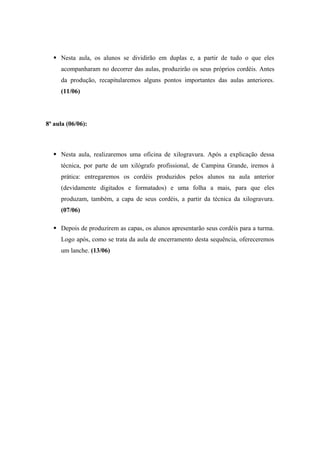 Nesta aula, os alunos se dividirão em duplas e, a partir de tudo o que eles
acompanharam no decorrer das aulas, produzirão os seus próprios cordéis. Antes
da produção, recapitularemos alguns pontos importantes das aulas anteriores.
(11/06)
8ª aula (06/06):
 Nesta aula, realizaremos uma oficina de xilogravura. Após a explicação dessa
técnica, por parte de um xilógrafo profissional, de Campina Grande, iremos à
prática: entregaremos os cordéis produzidos pelos alunos na aula anterior
(devidamente digitados e formatados) e uma folha a mais, para que eles
produzam, também, a capa de seus cordéis, a partir da técnica da xilogravura.
(07/06)
 Depois de produzirem as capas, os alunos apresentarão seus cordéis para a turma.
Logo após, como se trata da aula de encerramento desta sequência, ofereceremos
um lanche. (13/06)
 