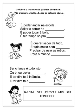 Complete o texto com as palavras que rimam.
Se precisar consulte o banco de palavras abaixo.
É poder andar na escola,
Saltar e correr no ___________,
É poder jogar à bola,
É ter tempo só pra __________.
É querer saber de tudo,
E tudo muito bem ________,
Precisar de usar as mãos,
Para o mundo ___________.
Ser criança é tudo isto
Ou é, ou devia ________,
É ter direito à infância,
É ter direito a _________.
JARDIM VER CRESCER MIM SER
CONHECER
 