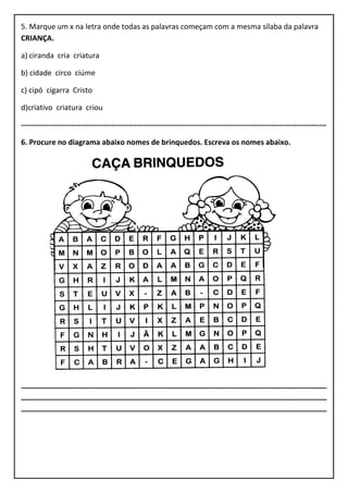 5. Marque um x na letra onde todas as palavras começam com a mesma sílaba da palavra
CRIANÇA.
a) ciranda cria criatura
b) cidade circo ciúme
c) cipó cigarra Cristo
d)criativo criatura criou
--------------------------------------------------------------------------------------------------------------------------
6. Procure no diagrama abaixo nomes de brinquedos. Escreva os nomes abaixo.
___________________________________________________________________________
___________________________________________________________________________
___________________________________________________________________________
 