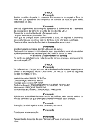 2º AULA
1º momento
Assistir um vídeo do portal do professor: Entre o samba e a capoeira: Tudo na
roda, em que apresenta uma sequência de sambas de roda,os quais serão
trabalhados em sala.
2º momento
Em sala sugerir como atividade para apresentar a culminância do 1º semestre
do nosso projeto de Salvador o samba de roda Samba Lê Lê.
Apresentar a música Samba Lê Lêem papel metro.
Ler para as crianças passando o dedo.
Pedi que as crianças leiam coletivamente o texto, em seguida ir chamando
alguns alunos para identificar palavra dento do texto e ler para os colegas.
Fazer a análise estrutural e fonológica dessas palavras no quadro.
3º momento
Distribuira cópia da música Samba Lê Lêpara os alunos
Pedi que todos lessem individualmente e em seguida fazer uma leitura coletiva
e pedir que circulem as palavras que a Pró solicitar dentro do texto.
4º momento (experimentando o samba)
No centro da sala fazer uma roda de samba com as crianças, acompanhando
as musicas pelo CD.
3º AULA
1º momento
Na roda ouvir as crianças sobre as experiências da aula anterior se gostaram e
propor a arrumaçãodo mural: CANTINHO DO PROJETO com os seguintes
tópicos ilustrados por eles.
-texto informativo SAMBA DE RODA.
Caracterização do samba de roda
-Espaço que acontece: NA RODA
Dinâmica do canto: PUXADOR CANTA E O CORO RESPONDE.
Movimentos: DANÇAS E FLOREIOS
Instrumentos: BERIMBAU, ATABAQUES, PANDEIRO.
2º momento
Aplicar uma atividade de lista com escrita espontânea, com palavra retirada da
musica Samba Lê Lê que foram previamente circuladas pelas crianças.
3º momento
Ilustração da música pelos alunos para compor o mural.
4º momento
Ensaio para a apresentação.
5º momento
Apresentação do samba de roda “Samba Lelê” para a turma dos alunos da Pró
Nívia.
 
