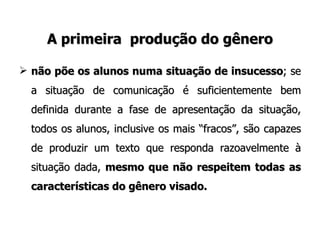 A primeira  produção do gênero não põe os alunos numa situação de insucesso ; se a situação de comunicação é suficientemente bem definida durante a fase de apresentação da situação, todos os alunos, inclusive os mais “fracos”, são capazes de produzir um texto que responda razoavelmente à situação dada,  mesmo que não respeitem todas as características do gênero visado. 