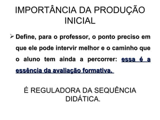 IMPORTÂNCIA DA PRODUÇÃO INICIAL Define, para o professor, o ponto preciso em que ele pode intervir melhor e o caminho que o aluno tem ainda a percorrer:  essa é a essência da avaliação formativa.  É REGULADORA DA SEQUÊNCIA DIDÁTICA. 