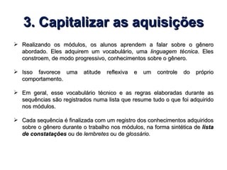 3. Capitalizar as aquisições Realizando os módulos, os alunos aprendem a falar sobre o gênero abordado. Eles adquirem um vocabulário, uma  linguagem técnica . Eles constroem, de modo progressivo, conhecimentos sobre o gênero. Isso favorece uma atitude reflexiva e um controle do próprio comportamento. Em geral, esse vocabulário técnico e as regras elaboradas durante as sequências são registrados numa lista que resume tudo o que foi adquirido nos módulos. Cada sequência é finalizada com um registro dos conhecimentos adquiridos sobre o gênero durante o trabalho nos módulos, na forma sintética de  lista de constatações   ou de  lembretes  ou de  glossário. 