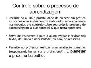 Controle sobre o processo de aprendizagem Permite ao aluno a possibilidade de colocar em prática as noções e os instrumentos elaborados separadamente nos módulos e o controle sobre seu próprio processo de aprendizagem: O que aprendi? O que resta aprender? Serve de instrumento para o aluno avaliar e revisar seu texto, definindo a necessidade, ou não, de reescrita Permite ao professor realizar uma avaliação somativa (responsável, humanista e profissional) . E planejar o próximo trabalho. 