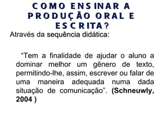 COMO ENSINAR A PRODUÇÃO ORAL E ESCRITA ? Através da  sequência didática: “ Tem a finalidade de ajudar o aluno a dominar melhor um gênero de texto, permitindo-lhe, assim, escrever ou falar de uma maneira adequada numa dada situação de comunicação”.  (Schneuwly, 2004 ) 