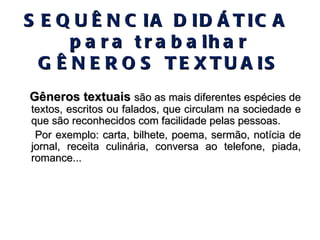 SEQUÊNCIA DIDÁTICA  para trabalhar GÊNEROS TEXTUAIS Gêneros textuais   são as mais diferentes espécies de textos, escritos ou falados, que circulam na sociedade e que são reconhecidos com facilidade pelas pessoas.  Por exemplo: carta, bilhete, poema, sermão, notícia de jornal, receita culinária, conversa ao telefone, piada, romance... 